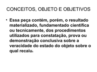 CONCEITOS, OBJETO E OBJETIVOS

• Essa peça contém, porém, o resultado
  materializado, fundamentado científica
  ou tecnicamente, dos procedimentos
  utilizados para constatação, prova ou
  demonstração conclusiva sobre a
  veracidade do estado do objeto sobre o
  qual recaiu
            6
 