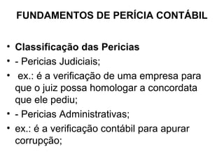 FUNDAMENTOS DE PERÍCIA CONTÁBIL


• Classificação das Pericias
• - Pericias Judiciais;
• ex.: é a verificação de uma empresa para
  que o juiz possa homologar a concordata
  que ele pediu;
• - Pericias Administrativas;
• ex.: é a verificação contábil para apurar
  corrupção;
 