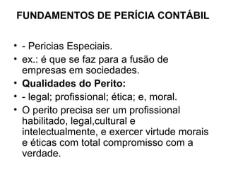 FUNDAMENTOS DE PERÍCIA CONTÁBIL

• - Pericias Especiais.
• ex.: é que se faz para a fusão de
  empresas em sociedades.
• Qualidades do Perito:
• - legal; profissional; ética; e, moral.
• O perito precisa ser um profissional
  habilitado, legal,cultural e
  intelectualmente, e exercer virtude morais
  e éticas com total compromisso com a
  verdade.
 