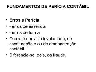 FUNDAMENTOS DE PERÍCIA CONTÁBIL


• Erros e Perícia
• - erros de essência
• - erros de forma
• O erro é um vicio involuntário, de
  escrituração e ou de demonstração,
  contábil.
• Diferencia-se, pois, da fraude.
 
