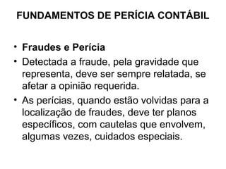 FUNDAMENTOS DE PERÍCIA CONTÁBIL


• Fraudes e Perícia
• Detectada a fraude, pela gravidade que
  representa, deve ser sempre relatada, se
  afetar a opinião requerida.
• As perícias, quando estão volvidas para a
  localização de fraudes, deve ter planos
  específicos, com cautelas que envolvem,
  algumas vezes, cuidados especiais.
 