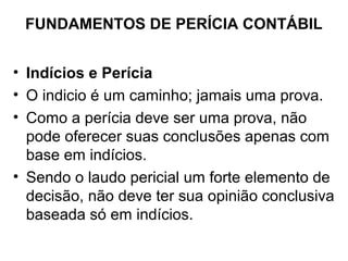 FUNDAMENTOS DE PERÍCIA CONTÁBIL


• Indícios e Perícia
• O indicio é um caminho; jamais uma prova.
• Como a perícia deve ser uma prova, não
  pode oferecer suas conclusões apenas com
  base em indícios.
• Sendo o laudo pericial um forte elemento de
  decisão, não deve ter sua opinião conclusiva
  baseada só em indícios.
 
