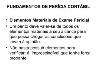 FUNDAMENTOS DE PERÍCIA CONTÁBIL


• Elementos Materiais de Exame Pericial
• Um perito deve valer-se de todos os
  elementos materiais a seu alcance para
  que possa chegar às conclusões que
  levam à opinião.
• Não basta possuir elementos para
  verificar; é imprescindível que tenha força
  probante.
 