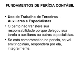 FUNDAMENTOS DE PERÍCIA CONTÁBIL


• Uso de Trabalho de Terceiros –
  Auxiliares e Especialistas
• O perito não transfere sua
  responsabilidade porque delegou sua
  tarefa a auxiliares ou outros especialistas.
• Se está comprometido na pericia, se vai
  emitir opinião, responderá por ela,
  integralmente.
 