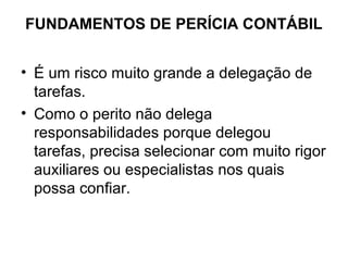FUNDAMENTOS DE PERÍCIA CONTÁBIL


• É um risco muito grande a delegação de
  tarefas.
• Como o perito não delega
  responsabilidades porque delegou
  tarefas, precisa selecionar com muito rigor
  auxiliares ou especialistas nos quais
  possa confiar.
 