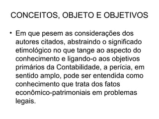 CONCEITOS, OBJETO E OBJETIVOS

• Em que pesem as considerações dos
  autores citados, abstraindo o significado
  etimológico no que tange ao aspecto do
  conhecimento e ligando-o aos objetivos
  primários da Contabilidade, a perícia, em
  sentido amplo, pode ser entendida como
  conhecimento que trata dos fatos
  econômico-patrimoniais em problemas
  legais.
 