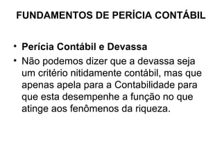 FUNDAMENTOS DE PERÍCIA CONTÁBIL


• Perícia Contábil e Devassa
• Não podemos dizer que a devassa seja
  um critério nitidamente contábil, mas que
  apenas apela para a Contabilidade para
  que esta desempenhe a função no que
  atinge aos fenômenos da riqueza.
 