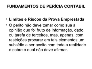 FUNDAMENTOS DE PERÍCIA CONTÁBIL


• Limites e Riscos da Prova Emprestada
• O perito não deve tomar como sua a
  opinião que foi fruto de informação, dado
  ou tarefa de terceiros, mas, apenas, com
  restrições procurar em tais elementos um
  subsídio a ser aceito com toda a realidade
  e sobre o qual não deve afirmar.
 