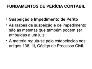 FUNDAMENTOS DE PERÍCIA CONTÁBIL


• Suspeição e Impedimento de Perito
• As razoes da suspeição e de impedimento
  são as mesmas que também podem ser
  atribuídas a um juiz.
• A matéria regula-se pelo estabelecido nos
  artigos 138, III, Código de Processo Civil.
 