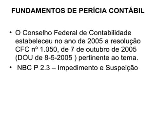 FUNDAMENTOS DE PERÍCIA CONTÁBIL


• O Conselho Federal de Contabilidade
  estabeleceu no ano de 2005 a resolução
  CFC nº 1.050, de 7 de outubro de 2005
  (DOU de 8-5-2005 ) pertinente ao tema.
• NBC P 2.3 – Impedimento e Suspeição
 