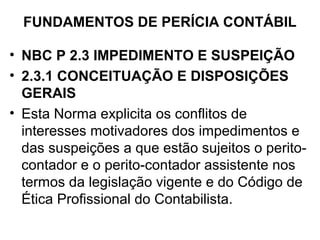 FUNDAMENTOS DE PERÍCIA CONTÁBIL

• NBC P 2.3 IMPEDIMENTO E SUSPEIÇÃO
• 2.3.1 CONCEITUAÇÃO E DISPOSIÇÕES
  GERAIS
• Esta Norma explicita os conflitos de
  interesses motivadores dos impedimentos e
  das suspeições a que estão sujeitos o perito-
  contador e o perito-contador assistente nos
  termos da legislação vigente e do Código de
  Ética Profissional do Contabilista.
 