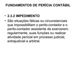 FUNDAMENTOS DE PERÍCIA CONTÁBIL


• 2.3.2 IMPEDIMENTO
• São situações fáticas ou circunstanciais
  que impossibilitam o perito-contador e o
  perito-contador assistente de exercerem,
  regularmente, suas funções ou realizar
  atividade pericial em processo judicial,
  extrajudicial e arbitral.
 