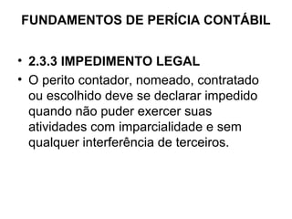 FUNDAMENTOS DE PERÍCIA CONTÁBIL


• 2.3.3 IMPEDIMENTO LEGAL
• O perito contador, nomeado, contratado
  ou escolhido deve se declarar impedido
  quando não puder exercer suas
  atividades com imparcialidade e sem
  qualquer interferência de terceiros.
 