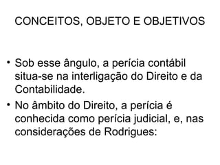CONCEITOS, OBJETO E OBJETIVOS


• Sob esse ângulo, a perícia contábil
  situa-se na interligação do Direito e da
  Contabilidade.
• No âmbito do Direito, a perícia é
  conhecida como perícia judicial, e, nas
  considerações de Rodrigues:
 
