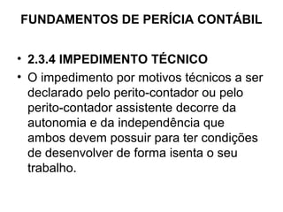 FUNDAMENTOS DE PERÍCIA CONTÁBIL


• 2.3.4 IMPEDIMENTO TÉCNICO
• O impedimento por motivos técnicos a ser
  declarado pelo perito-contador ou pelo
  perito-contador assistente decorre da
  autonomia e da independência que
  ambos devem possuir para ter condições
  de desenvolver de forma isenta o seu
  trabalho.
 