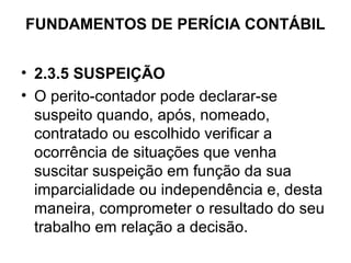 FUNDAMENTOS DE PERÍCIA CONTÁBIL


• 2.3.5 SUSPEIÇÃO
• O perito-contador pode declarar-se
  suspeito quando, após, nomeado,
  contratado ou escolhido verificar a
  ocorrência de situações que venha
  suscitar suspeição em função da sua
  imparcialidade ou independência e, desta
  maneira, comprometer o resultado do seu
  trabalho em relação a decisão.
 
