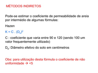 MÉTODOS INDIRETOS
Pode-se estimar o coeficiente de permeabilidade de areia
por intermédio de algumas fórmulas:
Hazen
K = C . (De)2
C : coeficiente que varia entre 90 e 120 (sendo 100 um
valor frequentemente utilizado)
De: Diâmetro efetivo do solo em centímetros
Obs: para utilização desta fórmula o coeficiente de não
uniformidade  <5
 