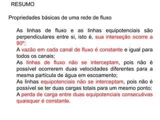 RESUMO
Propriedades básicas de uma rede de fluxo
As linhas de fluxo e as linhas equipotenciais são
perpendiculares entre si, isto é, sua interseção ocorre a
90º;
A vazão em cada canal de fluxo é constante e igual para
todos os canais;
As linhas de fluxo não se interceptam, pois não é
possível ocorrerem duas velocidades diferentes para a
mesma partícula de água em escoamento;
As linhas equipotenciais não se interceptam, pois não é
possível se ter duas cargas totais para um mesmo ponto;
A perda de carga entre duas equipotenciais consecutivas
quaisquer é constante.
 