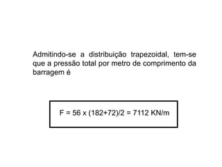 Admitindo-se a distribuição trapezoidal, tem-se
que a pressão total por metro de comprimento da
barragem é
F = 56 x (182+72)/2 = 7112 KN/m
 