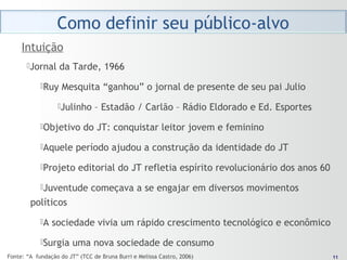 1111
Jornal da Tarde, 1966
Ruy Mesquita “ganhou” o jornal de presente de seu pai Julio
Julinho – Estadão / Carlão – Rádio Eldorado e Ed. Esportes
Objetivo do JT: conquistar leitor jovem e feminino
Aquele período ajudou a construção da identidade do JT
Projeto editorial do JT refletia espírito revolucionário dos anos 60
Juventude começava a se engajar em diversos movimentos
políticos
A sociedade vivia um rápido crescimento tecnológico e econômico
Surgia uma nova sociedade de consumo
Intuição
Fonte: “A fundação do JT” (TCC de Bruna Burri e Melissa Castro, 2006)
 