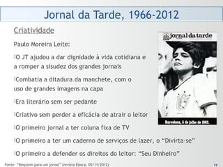 1313
Paulo Moreira Leite:
O JT ajudou a dar dignidade à vida cotidiana e
a romper a sisudez dos grandes jornais
Combatia a ditadura da manchete, com o
uso de grandes imagens na capa
Era literário sem ser pedante
Criativo sem perder a eficácia de atrair o leitor
O primeiro jornal a ter coluna fixa de TV
O primeiro a ter um caderno de serviços de lazer, o “Divirta-se”
O primeiro a defender os direitos do leitor: “Seu Dinheiro”
Criatividade
Fonte: “Réquiem para um jornal” (revista Época, 05/11/2012)
 
