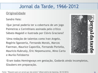1414
Sandro Vaia:
Que jornal poderia ter a cobertura de um jogo
Palmeiras x Corinthians assinada pelo crítico
Sábato Magaldi e ilustrada por Clóvis Graciano?
Uma redação de talentos como Ivan Angelo,
Rogério Sganzerla, Fernando Morais, Marcos
Faerman, Maurice Capovilla, Fernando Portella,
Mauricio Kubrusly, Eric Nepomuceno, Mino Carta
e Murilo Felisberto
Eram todos Hemingways em gestação, Godards ainda incompletos,
Glaubers em preparação.
Originalidade
Fonte: “Réquiem para um jornal que não existiu” (Observatório da Imprensa, 30/10/2012)
 