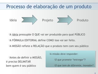 22
Ideia Projeto Produto
A ideia pressupõe O QUE vai ser produzido para qual PÚBLICO
A FÓRMULA EDITORIAL define COMO isso vai ser feito.
A MISSÃO reflete a RELAÇÃO que o produto tem com seu público
Antes de definir a MISSÃO,
é preciso DELIMITAR
bem quem é seu público
A missão deve responder:
O que promete “entregar”?
O que tem de diferente, inovador?
A missão deve responder:
O que promete “entregar”?
O que tem de diferente, inovador?
 