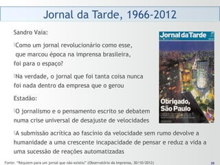 2525
Sandro Vaia:
Como um jornal revolucionário como esse,
que marcou época na imprensa brasileira,
foi para o espaço?
Na verdade, o jornal que foi tanta coisa nunca
foi nada dentro da empresa que o gerou
Estadão:
O jornalismo e o pensamento escrito se debatem
numa crise universal de desajuste de velocidades
A submissão acrítica ao fascínio da velocidade sem rumo devolve a
humanidade a uma crescente incapacidade de pensar e reduz a vida a
uma sucessão de reações automatizadas
Fonte: “Réquiem para um jornal que não existiu” (Observatório da Imprensa, 30/10/2012)
 
