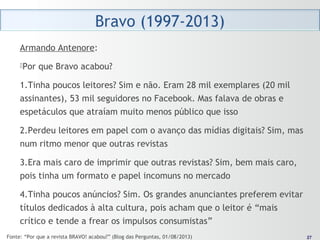 2727
Armando Antenore:
Por que Bravo acabou?
1.Tinha poucos leitores? Sim e não. Eram 28 mil exemplares (20 mil
assinantes), 53 mil seguidores no Facebook. Mas falava de obras e
espetáculos que atraíam muito menos público que isso
2.Perdeu leitores em papel com o avanço das mídias digitais? Sim, mas
num ritmo menor que outras revistas
3.Era mais caro de imprimir que outras revistas? Sim, bem mais caro,
pois tinha um formato e papel incomuns no mercado
4.Tinha poucos anúncios? Sim. Os grandes anunciantes preferem evitar
títulos dedicados à alta cultura, pois acham que o leitor é “mais
crítico e tende a frear os impulsos consumistas”
Fonte: “Por que a revista BRAVO! acabou?” (Blog das Perguntas, 01/08/2013)
 