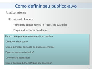 77
Estrutura do Produto
Principais pontos fortes (e fracos) de sua idéia
O que a diferencia dos demais?
Análise interna
Como o seu produto se apresenta ao público
Objetivos do produto
Qual a principal demanda do público atendida?
Quais os assuntos tratados?
Como serão abordados?
Qual a Fórmula Editorial? Qual seu conceito?
Como o seu produto se apresenta ao público
Objetivos do produto
Qual a principal demanda do público atendida?
Quais os assuntos tratados?
Como serão abordados?
Qual a Fórmula Editorial? Qual seu conceito?
 