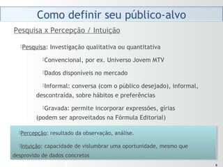 88
Pesquisa: Investigação qualitativa ou quantitativa
Convencional, por ex. Universo Jovem MTV
Dados disponíveis no mercado
Informal: conversa (com o público desejado), informal,
descontraída, sobre hábitos e preferências
Gravada: permite incorporar expressões, gírias
(podem ser aproveitados na Fórmula Editorial)
Pesquisa x Percepção / Intuição
Percepção: resultado da observação, análise.
Intuição: capacidade de vislumbrar uma oportunidade, mesmo que
desprovido de dados concretos
Percepção: resultado da observação, análise.
Intuição: capacidade de vislumbrar uma oportunidade, mesmo que
desprovido de dados concretos
 