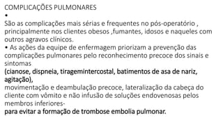 COMPLICAÇÕES PULMONARES
•
São as complicações mais sérias e frequentes no pós-operatório ,
principalmente nos clientes obesos ,fumantes, idosos e naqueles com
outros agravos clínicos.
• As ações da equipe de enfermagem priorizam a prevenção das
complicações pulmonares pelo reconhecimento precoce dos sinais e
sintomas
(cianose, dispneia, tiragemintercostal, batimentos de asa de nariz,
agitação),
movimentação e deambulação precoce, lateralização da cabeça do
cliente com vômito e não infusão de soluções endovenosas pelos
membros inferiores-
para evitar a formação de trombose embolia pulmonar.
 