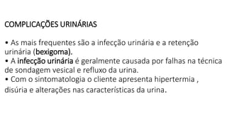 COMPLICAÇÕES URINÁRIAS
• As mais frequentes são a infecção urinária e a retenção
urinária (bexigoma).
• A infecção urinária é geralmente causada por falhas na técnica
de sondagem vesical e refluxo da urina.
• Com o sintomatologia o cliente apresenta hipertermia ,
disúria e alterações nas características da urina.
 