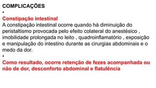 COMPLICAÇÕES
•
Constipação intestinal
A constipação intestinal ocorre quando há diminuição do
peristaltismo provocada pelo efeito colateral do anestésico ,
imobilidade prolongada no leito , quadroinflamatório , exposição
e manipulação do intestino durante as cirurgias abdominais e o
medo da dor.
•
Como resultado, ocorre retenção de fezes acompanhada ou
não de dor, desconforto abdominal e flatulência
 
