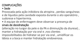 COMPLICAÇÕES
• Sede
Provocada pela ação inibidora da atropina , perdas sanguíneas
e de líquidos pela cavidade exposta durante o ato operatório ,
sudorese e hipertermia.
• A equipe de enfermagem deve observar a presença de
sinais de desidratação
(alteração no turgor da pele e da PA e diminuição da diurese) ,
manter a hidratação por via oral e ,nos clientes
impossibilitados de hidratar-se por via oral , umidificar os
lábios e a boca e manter hidratação endovenosa.
 