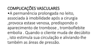 COMPLICAÇÕES VASCULARES
•A permanência prolongada no leito,
associada à imobilidade após a cirurgia
,provoca estase venosa, predispondo o
aparecimento de trombose , tromboflebite
embolia . Quando o cliente muda de decúbito
, isto estimula sua circulação e aliviando-lhe
também as áreas de pressão.
 