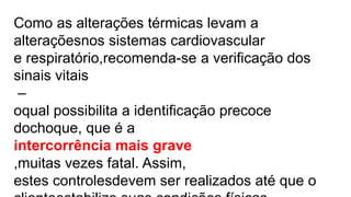 Como as alterações térmicas levam a
alteraçõesnos sistemas cardiovascular
e respiratório,recomenda-se a verificação dos
sinais vitais
–
oqual possibilita a identificação precoce
dochoque, que é a
intercorrência mais grave
,muitas vezes fatal. Assim,
estes controlesdevem ser realizados até que o
 