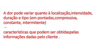 A dor pode variar quanto à localização,intensidade,
duração e tipo (em pontadas,compressiva,
constante, intermitente)
–
características que podem ser obtidaspelas
informações dadas pelo cliente .
 