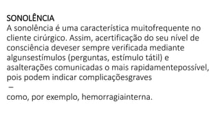 SONOLÊNCIA
A sonolência é uma característica muitofrequente no
cliente cirúrgico. Assim, acertificação do seu nível de
consciência deveser sempre verificada mediante
algunsestímulos (perguntas, estímulo tátil) e
asalterações comunicadas o mais rapidamentepossível,
pois podem indicar complicaçõesgraves
–
como, por exemplo, hemorragiainterna.
 