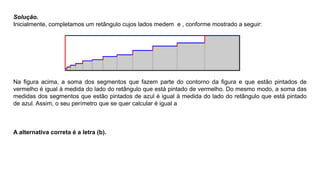 Solução.
Inicialmente, completamos um retângulo cujos lados medem e , conforme mostrado a seguir:
Na ﬁgura acima, a soma dos segmentos que fazem parte do contorno da ﬁgura e que estão pintados de
vermelho é igual à medida do lado do retângulo que está pintado de vermelho. Do mesmo modo, a soma das
medidas dos segmentos que estão pintados de azul é igual à medida do lado do retângulo que está pintado
de azul. Assim, o seu perímetro que se quer calcular é igual a
A alternativa correta é a letra (b).
 