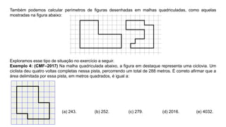 Também podemos calcular perímetros de ﬁguras desenhadas em malhas quadriculadas, como aquelas
mostradas na ﬁgura abaixo:
Exploramos esse tipo de situação no exercício a seguir.
Exemplo 4: (CMF–2017) Na malha quadriculada abaixo, a ﬁgura em destaque representa uma ciclovia. Um
ciclista deu quatro voltas completas nessa pista, percorrendo um total de 288 metros. É correto aﬁrmar que a
área delimitada por essa pista, em metros quadrados, é igual a:
(a) 243. (b) 252. (c) 279. (d) 2016. (e) 4032.
 