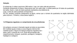 Solução.
O ciclista deu 4 voltas e percorreu 288 metros. Logo, em cada volta ele percorreu .
Contando diretamente na figura, observamos que, em cada volta, o ciclista passa por 24 lados de quadrados
da malha. Assim, o lado de cada quadrado representa uma distância de .
Logo, a área de cada quadrado corresponde a .
Por ﬁm, também contando diretamente na ﬁgura, vemos que o número de quadrados na região delimitada
pela ciclovia é . Portanto, a área dessa região é .
1.2 Polígonos regulares e o comprimento de circunferências
Um polígono convexo é chamado regular se todos os seus lados
têm medidas iguais e todos os seus ângulos internos têm
medidas iguais. A figura 9.4 esboça polígonos regulares de n
lados, para n variando de 3 a 8. Suas denominações são,
respectivamente, triangulo, quadrado, pentágono, hexágono,
heptágono e octógono.
 