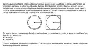 Dizemos que um polígono está inscrito em um círculo quando todos os vértices do polígono pertencem ao
círculo (em particular, o polígono está dentro do disco delimitado pelo círculo). Dizemos também que um
polígono está circunscrito a um círculo quando todos os seus lados são tangentes ao círculo (neste caso, o
círculo é que está situado na região limitada pelo polígono). A Figura 9.5 mostra (à esquerda) um hexágono
inscrito e (à direita) um quadrado circunscrito a um círculo de raio r.
De acordo com as propriedades de polígonos inscritos e circunscritos no círculo, e sendo a medida do lado
do polígono, temos que:
No hexágono: .
No quadrado:
Quando desejamos encontrar o comprimento C de um círculo e conhecemos a medida r de seu raio (ou seu
diâmetro d), utilizamos a fórmula
 