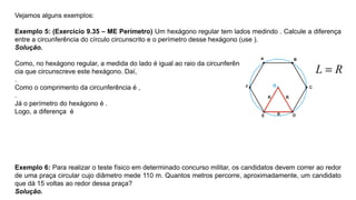 Vejamos alguns exemplos:
Exemplo 5: (Exercício 9.35 – ME Perímetro) Um hexágono regular tem lados medindo . Calcule a diferença
entre a circunferência do círculo circunscrito e o perímetro desse hexágono (use ).
Solução.
Como, no hexágono regular, a medida do lado é igual ao raio da circunferên-
cia que circunscreve este hexágono. Daí,
.
Como o comprimento da circunferência é ,
.
Já o perímetro do hexágono é .
Logo, a diferença é
Exemplo 6: Para realizar o teste físico em determinado concurso militar, os candidatos devem correr ao redor
de uma praça circular cujo diâmetro mede 110 m. Quantos metros percorre, aproximadamente, um candidato
que dá 15 voltas ao redor dessa praça?
Solução.
 