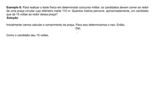 Exemplo 6: Para realizar o teste físico em determinado concurso militar, os candidatos devem correr ao redor
de uma praça circular cujo diâmetro mede 110 m. Quantos metros percorre, aproximadamente, um candidato
que dá 15 voltas ao redor dessa praça?
Solução.
Inicialmente vamos calcular o comprimento da praça. Para isso determinamos o raio. Então,
. Daí,
.
Como o candidato deu 15 voltas,
 