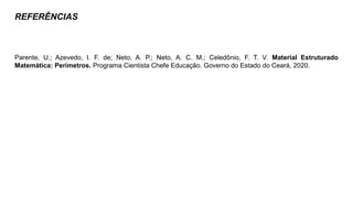 REFERÊNCIAS
Parente, U.; Azevedo, I. F. de; Neto, A. P.; Neto, A. C. M.; Celedônio, F. T. V. Material Estruturado
Matemática: Perímetros. Programa Cientista Chefe Educação. Governo do Estado do Ceará, 2020.
 