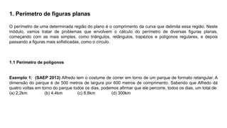 1. Perímetro de ﬁguras planas
O perímetro de uma determinada região do plano é o comprimento da curva que delimita essa região. Neste
módulo, vamos tratar de problemas que envolvem o cálculo do perímetro de diversas ﬁguras planas,
começando com as mais simples, como triângulos, retângulos, trapézios e polígonos regulares, e depois
passando a ﬁguras mais soﬁsticadas, como o círculo.
1.1 Perímetro de polígonos
Exemplo 1: (SAEP 2013) Alfredo tem o costume de correr em torno de um parque de formato retangular. A
dimensão do parque é de 500 metros de largura por 600 metros de comprimento. Sabendo que Alfredo dá
quatro voltas em torno do parque todos os dias, podemos aﬁrmar que ele percorre, todos os dias, um total de:
(a) 2,2km (b) 4,4km (c) 8,8km (d) 300km
 