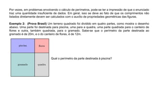 Por vezes, em problemas envolvendo o cálculo de perímetros, pode-se ter a impressão de que o enunciado
traz uma quantidade insuﬁciente de dados. Em geral, isso se deve ao fato de que os comprimentos não
listados diretamente devem ser calculados com o auxílio de propriedades geométricas das ﬁguras.
Exemplo 2: (Prova Brasil) Um terreno quadrado foi dividido em quatro partes, como mostra o desenho
abaixo. Uma parte foi destinada para piscina, uma para a quadra, uma parte quadrada para o canteiro de
ﬂores e outra, também quadrada, para o gramado. Sabe-se que o perímetro da parte destinada ao
gramado é de 20m, e o do canteiro de ﬂores, é de 12m.
Qual o perímetro da parte destinada à piscina?
 