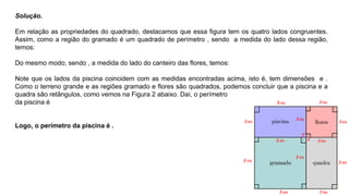 Solução.
Em relação as propriedades do quadrado, destacamos que essa figura tem os quatro lados congruentes.
Assim, como a região do gramado é um quadrado de perímetro , sendo a medida do lado dessa região,
temos:
Do mesmo modo, sendo , a medida do lado do canteiro das flores, temos:
Note que os lados da piscina coincidem com as medidas encontradas acima, isto é, tem dimensões e .
Como o terreno grande e as regiões gramado e flores são quadrados, podemos concluir que a piscina e a
quadra são retângulos, como vemos na Figura 2 abaixo. Daí, o perímetro
da piscina é
Logo, o perímetro da piscina é .
 