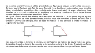 No exercício anterior tivemos de utilizar propriedades da ﬁgura para calcular comprimentos não dados.
Contudo, isso foi facilitado pelo fato de que a ﬁgura já vinha dividida em certas regiões cujos formatos
tinham propriedades geométricas ditas explicitamente (eram quadrados). A seguir, discutimos duas
situações um pouco mais complicadas, no sentido de que temos de completar as ﬁguras dadas de uma
maneira adequada a informações geométricas dadas.
Na Figura 3 abaixo temos dois terrenos. O da esquerda, em forma de “L”, é tal que os ângulos agudos
formados por todos os pares de lados consecutivos são retos. Por outro lado, o terreno da direita tem o
formato de um trapézio retângulo, onde os lados de medidas e são paralelos e o lado de medida é
perpendicular a ambos.
Note que, em ambos os terrenos, a princípio, não conhecemos as medidas de alguns trechos da cerca,
destacados de azul no terreno da esquerda e de vermelho no terreno da direita. Entretanto, conforme
mencionamos anteriormente, podemos calcular seus comprimentos utilizando a geometria das ﬁguras.
 